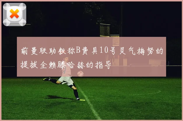 前曼联助教称B费具10号灵气梅努的提拔全赖滕哈赫的指导