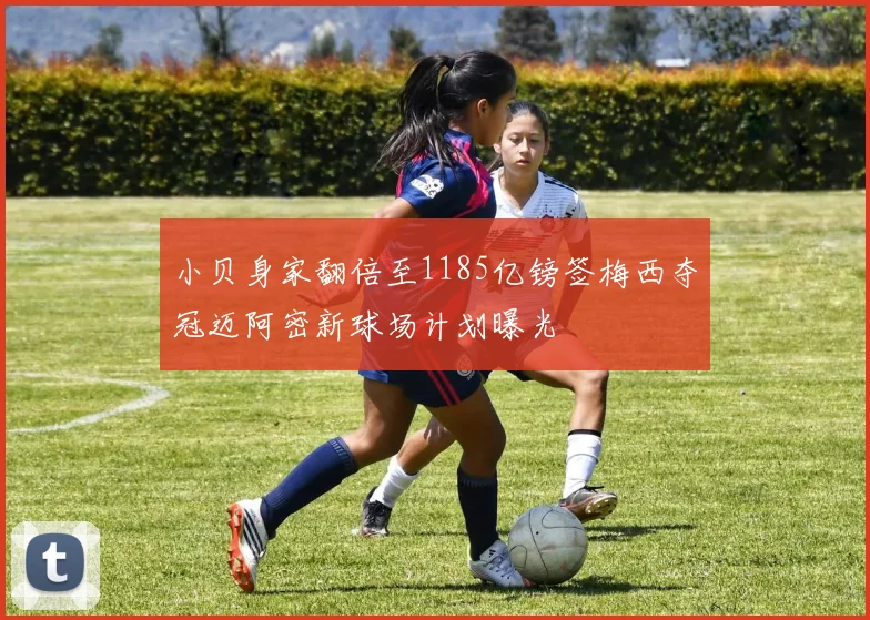 小贝身家翻倍至1185亿镑签梅西夺冠迈阿密新球场计划曝光
