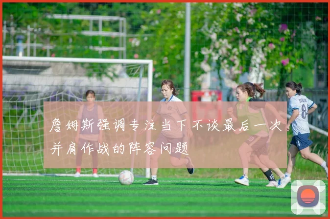 詹姆斯强调专注当下不谈最后一次并肩作战的阵容问题