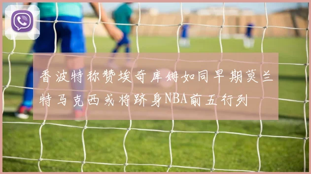 香波特称赞埃奇库姆如同早期莫兰特马克西或将跻身NBA前五行列