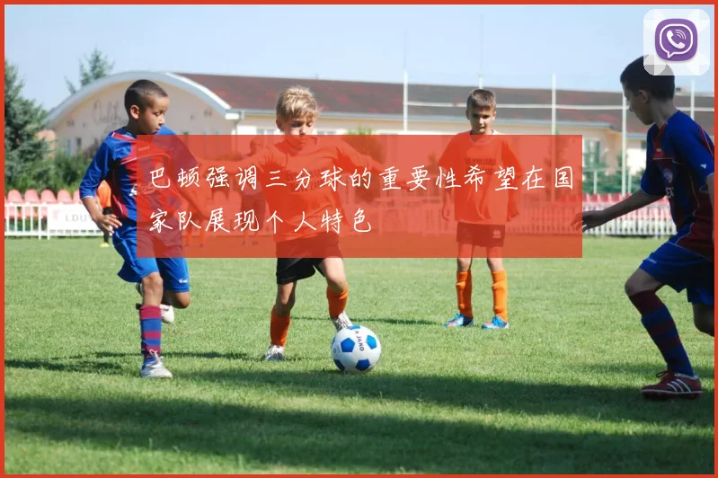 巴顿强调三分球的重要性希望在国家队展现个人特色