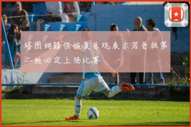 塔图姆膝伤恢复乐观表示若晋级第二轮必定上场比赛