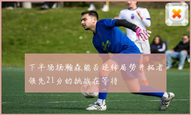 下半场杨瀚森能否逆转局势开拓者领先21分的挑战在等待