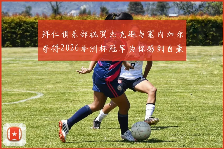 拜仁俱乐部祝贺杰克逊与塞内加尔夺得2026非洲杯冠军为你感到自豪