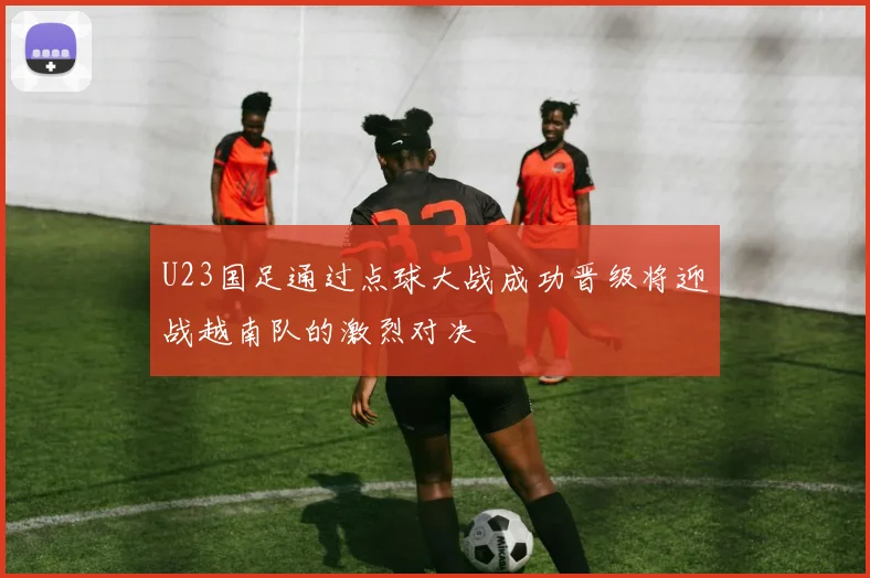 U23国足通过点球大战成功晋级将迎战越南队的激烈对决