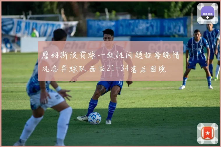 詹姆斯谈罚球一致性问题称每晚情况各异球队面临21-34落后困境