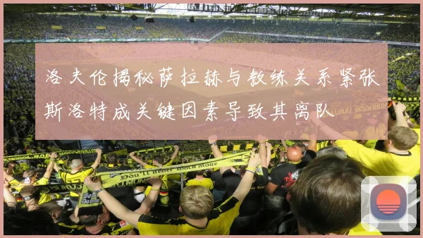 洛夫伦揭秘萨拉赫与教练关系紧张斯洛特成关键因素导致其离队