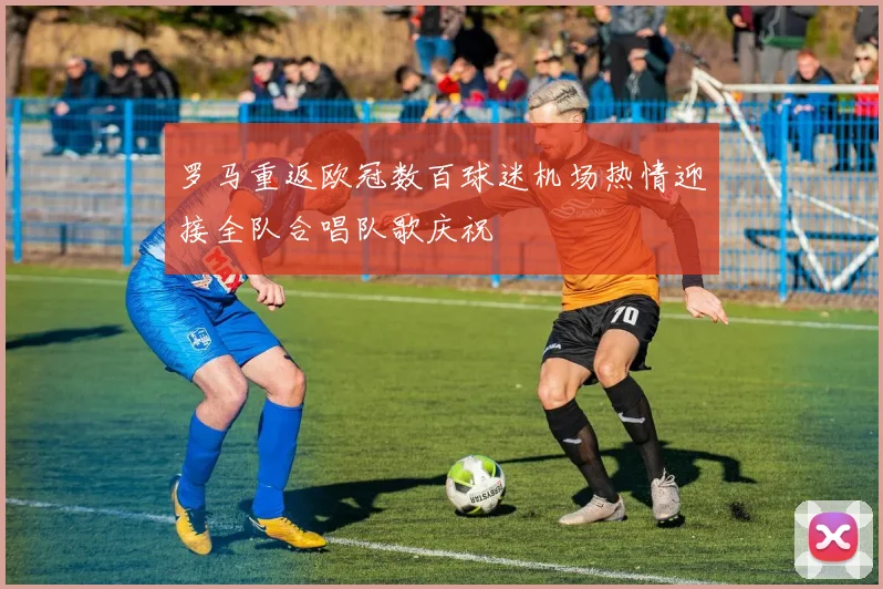 罗马重返欧冠数百球迷机场热情迎接全队合唱队歌庆祝