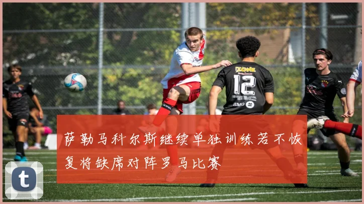 萨勒马科尔斯继续单独训练若不恢复将缺席对阵罗马比赛