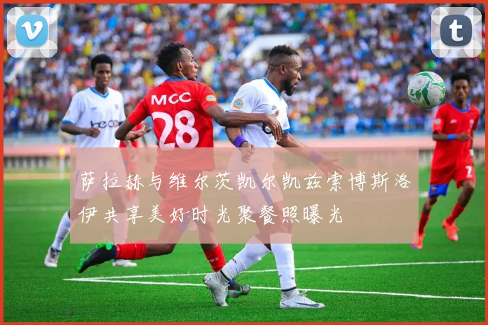 萨拉赫与维尔茨凯尔凯兹索博斯洛伊共享美好时光聚餐照曝光